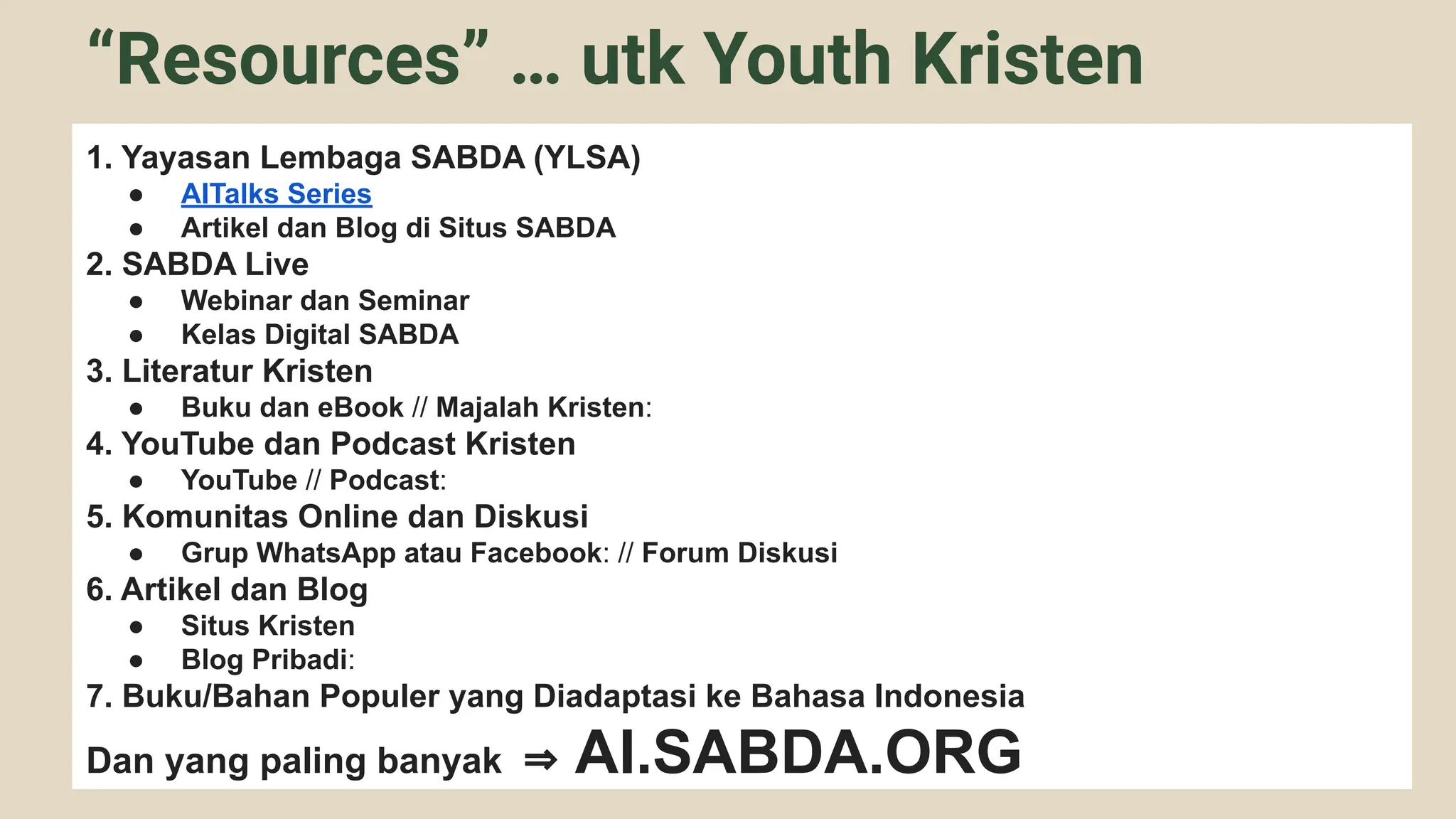 1. Yayasan Lembaga SABDA (YLSA)
● AITalks Series
● Artikel dan Blog di Situs SABDA
2. SABDA Live
● Webinar dan Seminar
● Kelas Digital SABDA
3. Literatur Kristen
● Buku dan eBook // Majalah Kristen:
4. YouTube dan Podcast Kristen
● YouTube // Podcast:
5. Komunitas Online dan Diskusi
● Grup WhatsApp atau Facebook: // Forum Diskusi
6. Artikel dan Blog
● Situs Kristen
● Blog Pribadi:
7. Buku/Bahan Populer yang Diadaptasi ke Bahasa Indonesia
Dan yang paling banyak ⇒ AI.SABDA.ORG
“Resources” … utk Youth Kristen
 