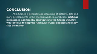 CONCLUSION
AI in finance is generally about learning of patterns, data and
many developments in the financial world. In conclusion, artificial
intelligence significantly contributes to the finance industry,
will continue to keep the financial services updated and ready
face the market
 