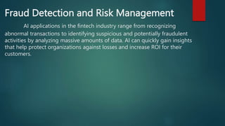 Fraud Detection and Risk Management
AI applications in the fintech industry range from recognizing
abnormal transactions to identifying suspicious and potentially fraudulent
activities by analyzing massive amounts of data. AI can quickly gain insights
that help protect organizations against losses and increase ROI for their
customers.
 