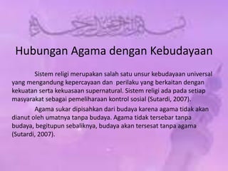 Hubungan Agama dengan Kebudayaan
Sistem religi merupakan salah satu unsur kebudayaan universal
yang mengandung kepercayaan dan perilaku yang berkaitan dengan
kekuatan serta kekuasaan supernatural. Sistem religi ada pada setiap
masyarakat sebagai pemeliharaan kontrol sosial (Sutardi, 2007).
Agama sukar dipisahkan dari budaya karena agama tidak akan
dianut oleh umatnya tanpa budaya. Agama tidak tersebar tanpa
budaya, begitupun sebaliknya, budaya akan tersesat tanpa agama
(Sutardi, 2007).
 