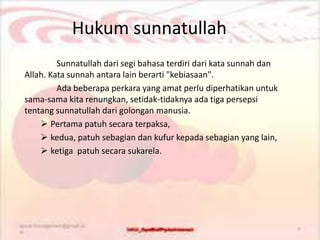 Hukum sunnatullah
Sunnatullah dari segi bahasa terdiri dari kata sunnah dan
Allah. Kata sunnah antara lain berarti "kebiasaan".
Ada beberapa perkara yang amat perlu diperhatikan untuk
sama-sama kita renungkan, setidak-tidaknya ada tiga persepsi
tentang sunnatullah dari golongan manusia.
 Pertama patuh secara terpaksa,
 kedua, patuh sebagian dan kufur kepada sebagian yang lain,
 ketiga patuh secara sukarela.
 