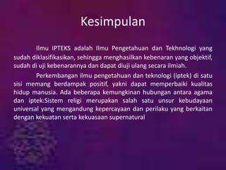 Kesimpulan
Ilmu IPTEKS adalah Ilmu Pengetahuan dan Tekhnologi yang
sudah diklasifikasikan, sehingga menghasilkan kebenaran yang objektif,
sudah di uji kebenarannya dan dapat diuji ulang secara ilmiah.
Perkembangan ilmu pengetahuan dan teknologi (iptek) di satu
sisi memang berdampak positif, yakni dapat memperbaiki kualitas
hidup manusia. Ada beberapa kemungkinan hubungan antara agama
dan iptek:Sistem religi merupakan salah satu unsur kebudayaan
universal yang mengandung kepercayaan dan perilaku yang berkaitan
dengan kekuatan serta kekuasaan supernatural
 