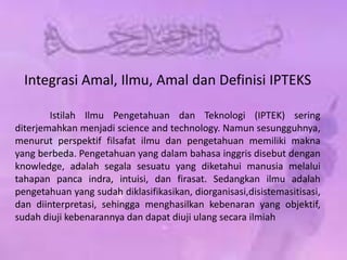 Integrasi Amal, Ilmu, Amal dan Definisi IPTEKS
Istilah Ilmu Pengetahuan dan Teknologi (IPTEK) sering
diterjemahkan menjadi science and technology. Namun sesungguhnya,
menurut perspektif filsafat ilmu dan pengetahuan memiliki makna
yang berbeda. Pengetahuan yang dalam bahasa inggris disebut dengan
knowledge, adalah segala sesuatu yang diketahui manusia melalui
tahapan panca indra, intuisi, dan firasat. Sedangkan ilmu adalah
pengetahuan yang sudah diklasifikasikan, diorganisasi,disistemasitisasi,
dan diinterpretasi, sehingga menghasilkan kebenaran yang objektif,
sudah diuji kebenarannya dan dapat diuji ulang secara ilmiah
 
