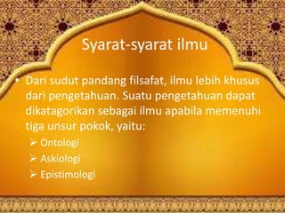 Syarat-syarat ilmu
• Dari sudut pandang filsafat, ilmu lebih khusus
dari pengetahuan. Suatu pengetahuan dapat
dikatagorikan sebagai ilmu apabila memenuhi
tiga unsur pokok, yaitu:
 Ontologi
 Askiologi
 Epistimologi
 