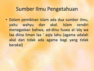 Sumber Ilmu Pengetahuan
• Dalam pemikiran islam ada dua sumber ilmu,
yaitu wahyu dan akal. Islam sendiri
menegaskan bahwa, ad-dinu huwa al-‘alq wa
laa diina liman laa ‘ aqla lahu (agama adalah
akal dan tidak ada agama bagi yang tidak
berakal)
 
