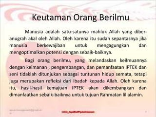 Manusia adalah satu-satunya mahluk Allah yang diberi
anugrah akal oleh Allah. Oleh karena itu sudah sepantasnya jika
manusia berkewajiban untuk mengagungkan dan
mengoptimalkan potensi dengan sebaik-baiknya.
Bagi orang berilmu, yang melandaskan keilmuannya
dengan keimanan , pengembangan, dan pemanfaatan IPTEK dan
seni tidaklah ditunjukan sebagai tuntunan hidup semata, tetapi
juga merupakan refleksi dari ibadah kepada Allah. Oleh karena
itu, hasil-hasil kemajuan IPTEK akan dikembangkan dan
dimanfaatkan sebaik-baiknya untuk tujuan Rahmatan lil alamin.
Keutaman Orang Berilmu
 