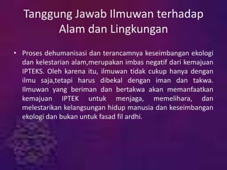 Tanggung Jawab Ilmuwan terhadap
Alam dan Lingkungan
• Proses dehumanisasi dan terancamnya keseimbangan ekologi
dan kelestarian alam,merupakan imbas negatif dari kemajuan
IPTEKS. Oleh karena itu, ilmuwan tidak cukup hanya dengan
ilmu saja,tetapi harus dibekal dengan iman dan takwa.
Ilmuwan yang beriman dan bertakwa akan memanfaatkan
kemajuan IPTEK untuk menjaga, memelihara, dan
melestarikan kelangsungan hidup manusia dan keseimbangan
ekologi dan bukan untuk fasad fil ardhi.
 