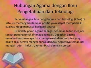 Perkembangan ilmu pengetahuan dan teknologi (iptek) di
satu sisi memang berdampak positif, yakni dapat memperbaiki
kualitas hidup manusia. Berbagai sarana
Di sinilah, peran agama sebagai pedoman hidup menjadi
sangat penting untuk ditengok kembali. Dapatkah agama
memberi tuntunan agar kita memperoleh dampak iptek yang
positif saja, seraya mengeliminasi dampak negatifnya semiminal
mungkin odern industri, komunikasi, dan transportasi
Hubungan Agama dengan Ilmu
Pengetahuan dan Teknologi
 