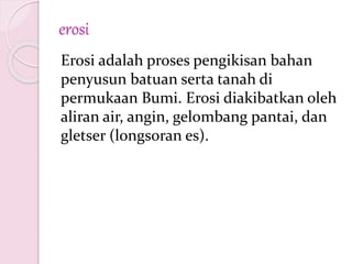 erosi
Erosi adalah proses pengikisan bahan
penyusun batuan serta tanah di
permukaan Bumi. Erosi diakibatkan oleh
aliran air, angin, gelombang pantai, dan
gletser (longsoran es).
 