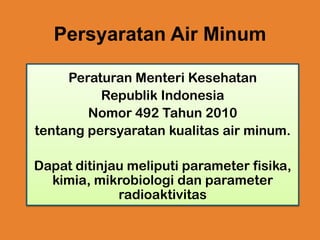 Persyaratan Air Minum
Peraturan Menteri Kesehatan
Republik Indonesia
Nomor 492 Tahun 2010
tentang persyaratan kualitas air minum.
Dapat ditinjau meliputi parameter fisika,
kimia, mikrobiologi dan parameter
radioaktivitas

 