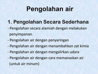 Pengolahan air
1. Pengolahan Secara Sederhana
- Pengolahan secara alamiah dengan melakukan
penyimpanan.
- Pengolahan air dengan penyaringan
- Pengolahan air dengan menambahkan zat kimia
- Pengolahan air dengan mengalirkan udara
- Pengolahan air dengan cara memanaskan air
(untuk air minum)

 