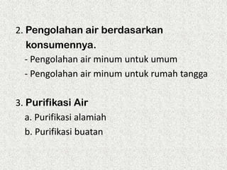 2. Pengolahan air berdasarkan
konsumennya.
- Pengolahan air minum untuk umum
- Pengolahan air minum untuk rumah tangga

3. Purifikasi Air
a. Purifikasi alamiah
b. Purifikasi buatan

 