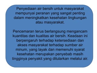 Penyediaan air bersih untuk masyarakat
mempunyai peranan yang sangat penting
dalam meningkatkan kesehatan lingkungan
atau masyarakat.
Pencemaran terus berlangsung mengancam
kuantitas dan kualitas air bersih. Keadaan ini
berpengaruh terhadap ketersediaan dan
akses masyarakat terhadap sumber air
minum, yang layak dan memenuhi syarat
kesehatan merupakan penyebab masih
tingginya penyakit yang ditularkan melalui air.

 
