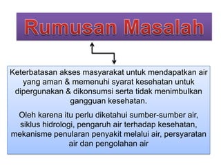 Keterbatasan akses masyarakat untuk mendapatkan air
yang aman & memenuhi syarat kesehatan untuk
dipergunakan & dikonsumsi serta tidak menimbulkan
gangguan kesehatan.
Oleh karena itu perlu diketahui sumber-sumber air,
siklus hidrologi, pengaruh air terhadap kesehatan,
mekanisme penularan penyakit melalui air, persyaratan
air dan pengolahan air

 