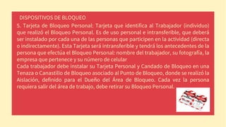 DISPOSITIVOS DE BLOQUEO
5. Tarjeta de Bloqueo Personal: Tarjeta que identifica al Trabajador (individuo)
que realizó el Bloqueo Personal. Es de uso personal e intransferible, que deberá
ser instalado por cada una de las personas que participen en la actividad (directa
o indirectamente). Esta Tarjeta será intransferible y tendrá los antecedentes de la
persona que efectúa el Bloqueo Personal: nombre del trabajador, su fotografía, la
empresa que pertenece y su número de celular
Cada trabajador debe instalar su Tarjeta Personal y Candado de Bloqueo en una
Tenaza o Canastillo de Bloqueo asociado al Punto de Bloqueo, donde se realizó la
Aislación, definido para el Dueño del Área de Bloqueo. Cada vez la persona
requiera salir del área de trabajo, debe retirar su Bloqueo Personal.
 