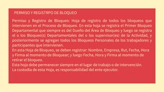 PERMISO Y REGISTRPO DE BLOQUEO
Permiso y Registro de Bloqueo: Hoja de registro de todos los bloqueos que
intervienen en el Proceso de Bloqueo. En esta hoja se registra el Primer Bloqueo
Departamental que siempre es del Dueño del Área de Bloqueo y luego se registra
el o los Bloqueo(s) Departamentales del o los supervisor(es) de la Actividad, y
posteriormente se agregan todos los Bloqueos Personales de los trabajadores y
participantes que intervienen.
En esta Hoja de Bloqueo, se deben registrar: Nombre, Empresa, Rut, Fecha, Hora
y Firma al momento de Bloquear; y luego Fecha, Hora y Firma al momento de
retirar el bloqueo.
Esta hoja debe permanecer siempre en el lugar de trabajo o de intervención.
La custodia de esta Hoja, es responsabilidad del ente ejecutor.
 