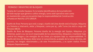 Tarjeta de Custodia Equipos: Es la tarjeta identificadora de la jurisdicción
de todo equipo que genere o utilice energía, tanto esté operativo este como
en mantención y que se encuentre bajo la responsabilidad de Construcción
o Puesta en Marcha LOTS GROUP.
Dueño de Área: Persona que está a cargo y dueño del área donde está el Equipo, Máquina
y/o Sistema a intervenir, aislar y bloquear, como por ej.: Jefe Turno (no está a cargo del
Proceso ABCD).
Dueño de Área de Bloqueo: Persona dueña de la energía del Equipo, Máquinas y/o
Sistemas, quien a su vez es el responsable de los aislamientos, bloqueos y mantener bajo
control los riesgos y las energías de sus áreas y/o equipos bajo su responsabilidad. El
Dueño del Área de Bloqueo debe tener el conocimiento acabado de la tarea, del área, del
proceso, los riesgos relacionados y de este Procedimiento, y es quien realiza Primer
Bloqueo Departamental.
PERMISO Y REGISTRO DE BLOQUEO
 