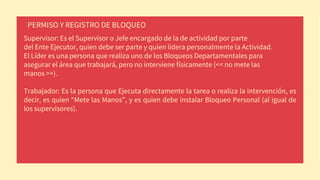 Supervisor: Es el Supervisor o Jefe encargado de la de actividad por parte
del Ente Ejecutor, quien debe ser parte y quien lidera personalmente la Actividad.
El Líder es una persona que realiza uno de los Bloqueos Departamentales para
asegurar el área que trabajará, pero no interviene físicamente (<< no mete las
manos >>).
Trabajador: Es la persona que Ejecuta directamente la tarea o realiza la intervención, es
decir, es quien “Mete las Manos”, y es quien debe instalar Bloqueo Personal (al igual de
los supervisores).
PERMISO Y REGISTRO DE BLOQUEO
 