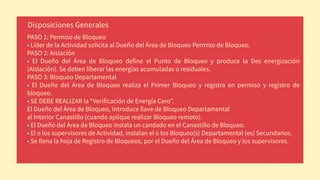 PASO 1: Permiso de Bloqueo
• Líder de la Actividad solicita al Dueño del Área de Bloqueo Permiso de Bloqueo.
PASO 2: Aislación
• El Dueño del Área de Bloqueo define el Punto de Bloqueo y produce la Des energización
(Aislación). Se deben liberar las energías acumuladas o residuales.
PASO 3: Bloqueo Departamental
• El Dueño del Área de Bloqueo realiza el Primer Bloqueo y registra en permiso y registro de
bloqueo.
• SE DEBE REALIZAR la “Verificación de Energía Cero”.
El Dueño del Área de Bloqueo, introduce llave de Bloqueo Departamental
al Interior Canastillo (cuando aplique realizar Bloqueo remoto).
• El Dueño del Área de Bloqueo instala un candado en el Canastillo de Bloqueo.
• El o los supervisores de Actividad, instalan el o los Bloqueo(s) Departamental (es) Secundarios.
• Se llena la hoja de Registro de Bloqueos, por el Dueño del Área de Bloqueo y los supervisores.
Disposiciones Generales
 