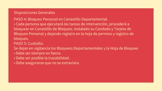 PASO 4: Bloqueo Personal en Canastillo Departamental.
• Cada persona que ejecutará las tareas de intervención, procederá a
bloquear en Canastillo de Bloqueo, instalado su Candado y Tarjeta de
Bloqueo Personal y dejando registro en la hoja de permiso y registro de
bloqueo.
PASO 5: Custodia.
Se dejan en vigilancia los Bloqueos Departamentales y la Hoja de Bloqueo
• Debe ser siempre en faena.
• Debe ser posible la trazabilidad.
• Debe asegurarse que no se extraviara.
Disposiciones Generales
 