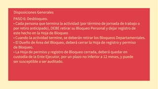 PASO 6: Desbloqueo.
• Cada persona que termina la actividad (por término de jornada de trabajo o
por retiro anticipado), DEBE retirar su Bloqueo Personal y dejar registro de
este hecho en la Hoja de Bloqueo
• Cuando la actividad termine, se deberán retirar los Bloqueos Departamentales.
• El Dueño de Área del Bloqueo, deberá cerrar la Hoja de registro y permiso
de Bloqueo.
• La Hoja de permiso y registro de Bloqueo cerrada, deberá quedar en
custodia de la Ente Ejecutor, por un plazo no inferior a 12 meses, y puede
ser susceptible a ser auditado.
Disposiciones Generales
 