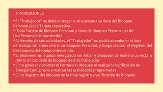 PROHIBICIONES
•El “Trabajador” no debe entregar a otra persona su llave del Bloqueo
Personal y/o la Tarjeta respectiva.
• Toda Tarjeta de Bloqueo Personal y Llave de Bloqueo Personal, es de
Uso Personal e Intransferible.
•Al término de sus actividades, el “Trabajador” no podrá abandonar el área
de trabajo sin antes retirar su Bloqueo Personal, y luego realizar el Registro del
Desbloqueo del equipo intervenido.
•El intervenir un equipo energizado sin Aislar y Bloquear de manera correcta o
retirar un candado de bloqueo de otro trabajador
•El no generar y solicitar el Permiso el Bloqueo ni realizar la Verificación de
Energía Cero, previo a realizar las actividades programadas
•El no Registro del Bloqueo en la Hoja registro y verificación de Bloqueo
 