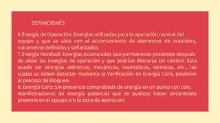 DEFINICIONES
6.Energía de Operación: Energías utilizadas para la operación normal del
equipo y que se aísla con el accionamiento de elementos de maniobra,
claramente definidos y señalizados
7.Energía Residual: Energías Acumuladas que permanecen presentes después
de aislar las energías de operación y que podrían liberarse sin control. Esta
puede ser energías eléctricas, mecánicas, neumáticas, térmicas, etc., las
cuales se deben detectar mediante la Verificación de Energía Cero, posterior
al proceso de Bloqueo.
8. Energía Cero: Sin presencia comprobada de energía en un punto con cero
manifestaciones de energía potencial que se pudiese haber encontrado
presente en el equipo y/o la zona de operación
 