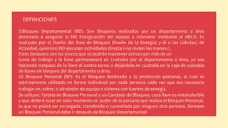 DEFINICIONES
9.Bloqueo Departamental (BD): Son Bloqueos realizados por un departamento o área
destinada a asegurar la NO Energización del equipo a intervenir mediante el ABCD. Es
realizado por el Dueño del Área de Bloqueo (Dueño de la Energía) y él o los Líder(es) de
Actividad, quien(es) NO ejecutan actividades directa («no meten las manos»).
Estos bloqueos son los únicos que se podrán mantener activos por más de un
turno de trabajo y la llave permanecerá en Custodia por el departamento o área, ya sea
haciendo traspaso de la llave al contra-turno o dejándola en custodia en la caja de custodia
de llaves de bloqueo del departamento o área.
10 Bloqueo Personal (BP): Es el Bloqueo destinado a la protección personal, el cual es
estrictamente utilizado en forma individual por cada persona cada vez que sea necesario
trabajar en, sobre, o alrededor de equipo o sistema con fuentes de energía.
Se utilizan: Tarjeta de Bloqueo Personal y un Candado de Bloqueo, cuya llave es intransferible
y que deberá estar en todo momento en poder de la persona que realiza el Bloqueo Personal,
la que no podrá ser encargada, transferida o custodiada por ninguna otra persona. Siempre
un Bloqueo Personal debe ir después de Bloqueo Departamental
 