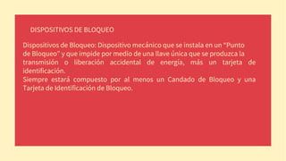 DISPOSITIVOS DE BLOQUEO
Dispositivos de Bloqueo: Dispositivo mecánico que se instala en un “Punto
de Bloqueo” y que impide por medio de una llave única que se produzca la
transmisión o liberación accidental de energía, más un tarjeta de
identificación.
Siempre estará compuesto por al menos un Candado de Bloqueo y una
Tarjeta de Identificación de Bloqueo.
 