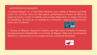 DISPOSITIVOS DE BLOQUEO
1.Candado Bloqueo: Es un Dispositivo Mecánico para realizar el Bloqueo que debe
contar con una llave única (se debe aplicar previamente el Proceso de Rotura de
copias de Llaves), y tanto el candado como su llave deben tener un código único que
los identifique. No podrá ser un candado de combinación y debe ser resistente para
evitar retiro accidental.
2. Tenazas de Bloqueo: Dispositivo metálico para fijar varios candados de bloqueo
simultáneamente (multiplicador) en un Punto de Bloqueo. Debe tener recubrimiento
dieléctrico y anticorrosivo (no se aceptan tenazas o pinzas de Antimonio).
 