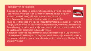 DISPOSITIVOS DE BLOQUEO
3. Canastillo de Bloqueo: Caja metálica con rejilla o vidrio en su tapa
Para ver las llaves dejadas en su interior, permite aplicar Bloqueos
Masivos (multiplicador) y Bloqueos Remotos (a distancia)
no el Punto de Bloqueo, en el cual se dejan en el interior las
llaves de los bloqueos principales (Departamentales) para luego por fuera de
la caja, aplicar todos los bloqueos correspondientes, como Departamentales
Secundarios y de todos los trabajadores involucrados en la actividad a través
de sus Bloqueos personales incluyendo visitas.
4. Tarjeta de Bloqueo Departamental: Tarjeta que identifica el Departamento
o Área que realiza el Bloqueo de Departamental. Estas tarjetas son circulares y
con colores definidos para cada departamento, quien es el Dueño de la
Energía Principal
.
 