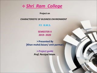  Shri Ram College
Project on
CHARACTERISTIC OF BUSINESS ENVIRONMENT
F.Y. B.M.S.
SEMESTER II
2019- 2020
Presented By
[Khan mohd.faizan/ smit parmar]
Project guide
Prof. Persiyal Mam.
 