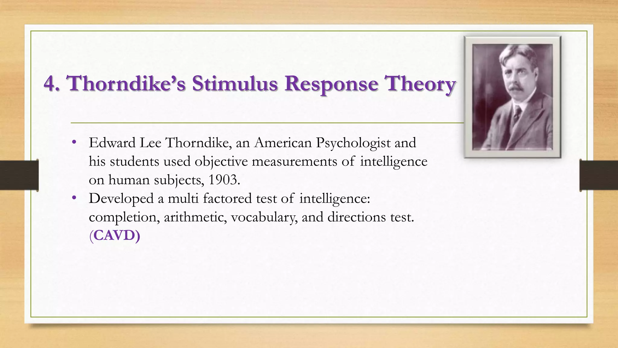 4. Thorndike’s Stimulus Response Theory
• Edward Lee Thorndike, an American Psychologist and
his students used objective measurements of intelligence
on human subjects, 1903.
• Developed a multi factored test of intelligence:
completion, arithmetic, vocabulary, and directions test.
(CAVD)
 