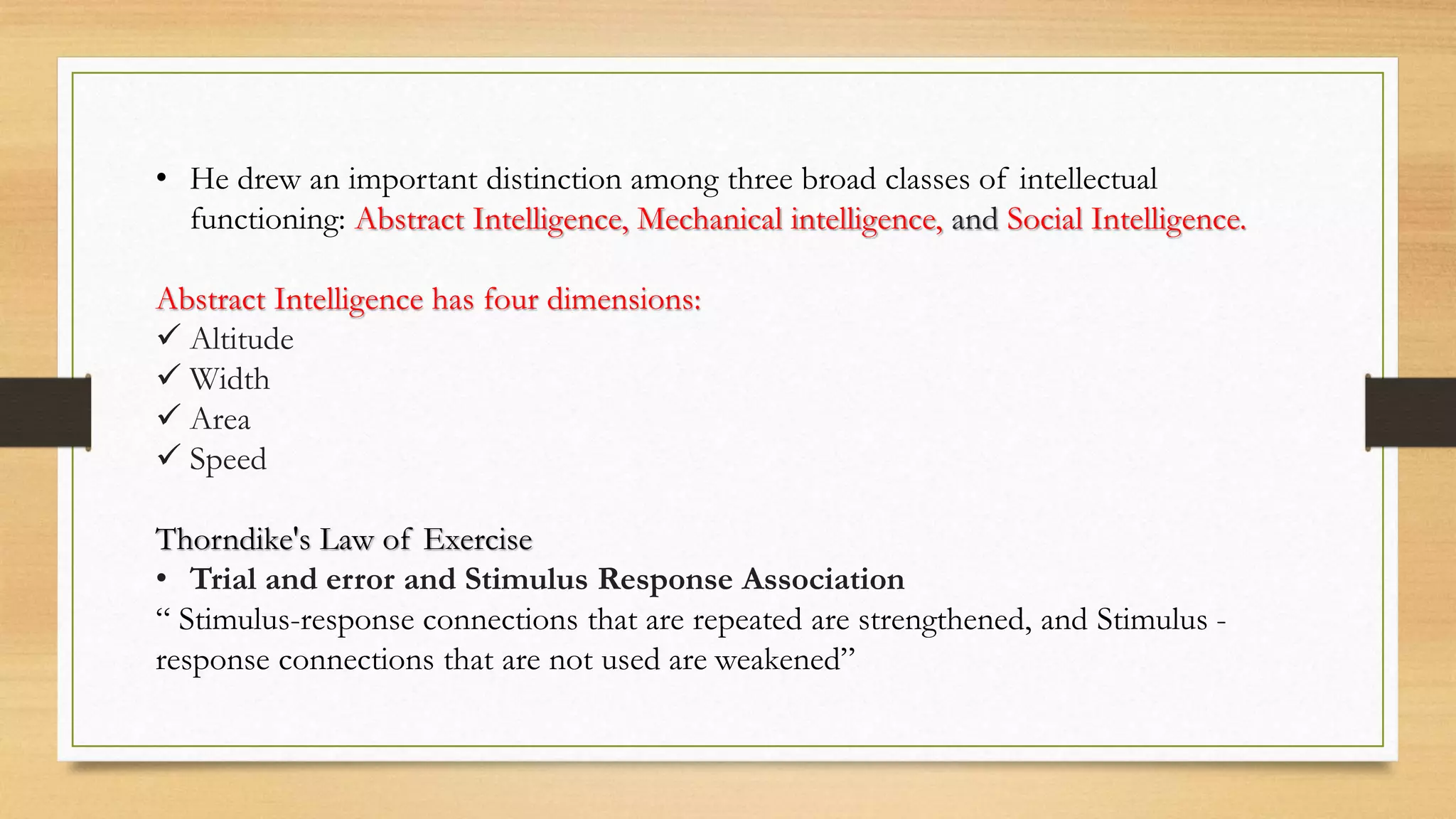 • He drew an important distinction among three broad classes of intellectual
functioning: Abstract Intelligence, Mechanical intelligence, and Social Intelligence.
Abstract Intelligence has four dimensions:
 Altitude
 Width
 Area
 Speed
Thorndike's Law of Exercise
• Trial and error and Stimulus Response Association
“ Stimulus-response connections that are repeated are strengthened, and Stimulus -
response connections that are not used are weakened”
 