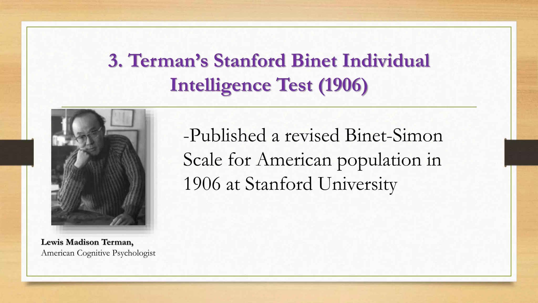 3. Terman’s Stanford Binet Individual
Intelligence Test (1906)
Lewis Madison Terman,
American Cognitive Psychologist
-Published a revised Binet-Simon
Scale for American population in
1906 at Stanford University
 