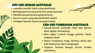 Mamalia memiliki tubuh yang relatif kecil
Berbagi jenis burung warna bulu yang menawan
Memiliki banyak binatang berkantong
Ikan air tawar yang ada relatif lebih sedikit
Terdapat banyak hewan yang bertanduk
Ciri-ciri HEWAN AUSTRALIS
Semak-Semak berfilodia tebal dan bentuk
daun sejajar memanjang
Akar dapat tumbuh hingga puluhan meter
kedalam tanah
Pohon menjulang tinggi, berkayu keras dan
kulit batang licin dan mengelupas
Tegakan terbuka dengan ukuran rendah
bercabang
Ciri-ciri TUMBUHAN AUSTRALIS
 