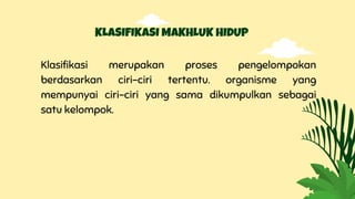 KLASIFIKASI MAKHLUK HIDUP
Klasifikasi merupakan proses pengelompokan
berdasarkan ciri-ciri tertentu. organisme yang
mempunyai ciri-ciri yang sama dikumpulkan sebagai
satu kelompok.
 