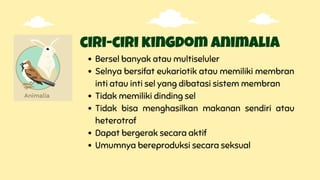ciri-ciri kingdom animalia
Bersel banyak atau multiseluler
Selnya bersifat eukariotik atau memiliki membran
inti atau inti sel yang dibatasi sistem membran
Tidak memiliki dinding sel
Tidak bisa menghasilkan makanan sendiri atau
heterotrof
Dapat bergerak secara aktif
Umumnya bereproduksi secara seksual
 