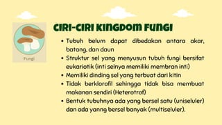 ciri-ciri kingdom fungi
Tubuh belum dapat dibedakan antara akar,
batang, dan daun
Struktur sel yang menyusun tubuh fungi bersifat
eukariotik (inti selnya memiliki membran inti)
Memiliki dinding sel yang terbuat dari kitin
Tidak berklorofil sehingga tidak bisa membuat
makanan sendiri (Heterotrof)
Bentuk tubuhnya ada yang bersel satu (uniseluler)
dan ada yanng bersel banyak (multiseluler).
 