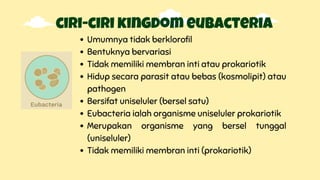 ciri-ciri kingdom eubacteria
Umumnya tidak berklorofil
Bentuknya bervariasi
Tidak memiliki membran inti atau prokariotik
Hidup secara parasit atau bebas (kosmolipit) atau
pathogen
Bersifat uniseluler (bersel satu)
Eubacteria ialah organisme uniseluler prokariotik
Merupakan organisme yang bersel tunggal
(uniseluler)
Tidak memiliki membran inti (prokariotik)
 