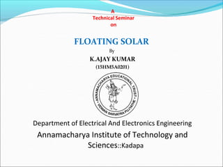A
Technical Seminar
on
FLOATING SOLAR
By
K.AJAY KUMAR
(15HM5A0201)
Department of Electrical And Electronics Engineering
Annamacharya Institute of Technology and
Sciences::Kadapa
 