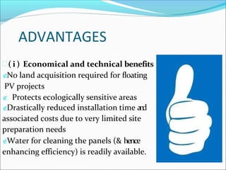 ADVANTAGES
 ( i ) Economical and technical benefits
No land acquisition required for floating
PV projects
 Protects ecologically sensitive areas
Drastically reduced installation time a
n
d
associated costs due to very limited site
preparation needs
Water for cleaning the panels (& hence
enhancing efficiency) is readily available.
 
