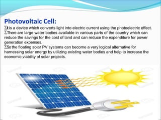 Photovoltaic Cell:
Itis a device which converts light into electric current using the photoelectric effect.
There are large water bodies available in various parts of the country which can
reduce the savings for the cost of land and can reduce the expenditure for power
generation expenses.
So the floating solar PV systems can become a very logical alternative for
harnessing solar energy by utilizing existing water bodies and help to increase the
economic viability of solar projects.
 