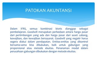 Dalam IFRS, semua kombinasi bisnis dianggap sebagai
pembelajaran. Goodwill merupakan perbedaan antara harga pasar
dari pertimbangan yang ada dan harga pasar dari asset cabang,
kewajiban, dan kewajiban bersayarat. Goodwill yang negatir harus
segera diakui dalam pendapatan. Entitas-entitas yang dikontrol
bersama-sama bisa dibukukan, baik untuk gabungan yang
proporsional atau metode ekuitas. Penanaman modal dalam
perusahaan gabungan dibukukan dengan metode ekuitas.
PATOKAN AKUNTANSI
 