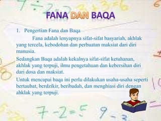 1. Pengertian Fana dan Baqa
Fana adalah lenyapnya sifat-sifat basyariah, akhlak
yang tercela, kebodohan dan perbuatan maksiat dari diri
manusia.
Sedangkan Baqa adalah kekalnya sifat-sifat ketuhanan,
akhlak yang terpuji, ilmu pengetahuan dan kebersihan diri
dari dosa dan maksiat.
Untuk mencapai baqa ini perlu dilakukan usaha-usaha seperti
bertaubat, berdzikir, beribadah, dan menghiasi diri dengan
ahklak yang terpuji.
 