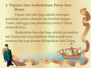 2. Tujuan dan kedudukan Fana dan
Baqa
Tujuan fana dan baqa adalah mencapai
persatuan secara rohaniah dan batiniah dengan
Tuhan, sehingga yang disadarinya hanya Tuhan
dalam dririnya.
Kedudukan fana dan baqa adalah merupakan
hal, karena hal yang demikian tidak terjadi terus-
menerus dan juga karena dilimpahkan oleh Tuhan.
 