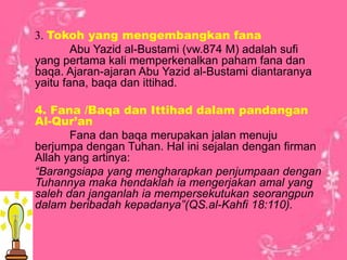 3. Tokoh yang mengembangkan fana
Abu Yazid al-Bustami (vw.874 M) adalah sufi
yang pertama kali memperkenalkan paham fana dan
baqa. Ajaran-ajaran Abu Yazid al-Bustami diantaranya
yaitu fana, baqa dan ittihad.
4. Fana /Baqa dan Ittihad dalam pandangan
Al-Qur’an
Fana dan baqa merupakan jalan menuju
berjumpa dengan Tuhan. Hal ini sejalan dengan firman
Allah yang artinya:
“Barangsiapa yang mengharapkan penjumpaan dengan
Tuhannya maka hendaklah ia mengerjakan amal yang
saleh dan janganlah ia mempersekutukan seorangpun
dalam beribadah kepadanya”(QS.al-Kahfi 18:110).
 