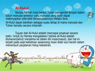 Al-Hulul
Secara harfiah hulul berarti Tuhan mengambil tempat dalam
tubuh manusia tertentu/ yaitu manusia yang telah dapat
melenyapkan sifat-sifat kemanusiaannya melalui fana.
Al-Hulul dapat diartikan sebagai suatu tahap di mana manusia dan
Tuhan bersatu secara rohaniah.
Tujuan dari Al-Hulul adalah mencapai prsatuan secara
batin. Untuk itu Hamka mengatakan/ bahwa al-Hulul adalah
ktuhanan(lahut) menjelma ke dalam diri insan(nasut), dan hal ini
terjadi pada saat kebatinan seseorang insan telah suci bersih dalam
menempuh perjalanan hidup kebatinan.
 