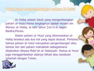 Al-Hallaj adalah tokoh yang mengembangkan
paham al-Hulul.Nama lengkapnya adalah Husein bin
Mansur al-Hallaj. Ia lahir tahun 244 H.di negeri
Baidha,Persia.
Dalam paham al-Hulul yang dikemukakan al-
Hallaj tersebut ada dua hal yang dapat dicacat. Pertama,
bahwa paham al-hulul merupakan pengembangan atau
bentuk lain dari paham mahabbah sebagaimana
disebutkan dibawa Rabi’ah al-Adawiyah. Kedua al-Hulul
juga menggambarkan adanya ittihad atau kesatuan
rohaniah dengan Tuhan.
 