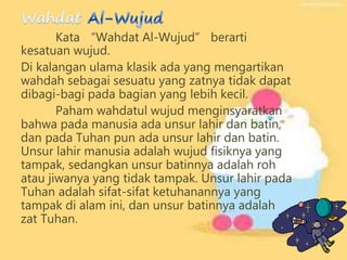 Kata “Wahdat Al-Wujud” berarti
kesatuan wujud.
Di kalangan ulama klasik ada yang mengartikan
wahdah sebagai sesuatu yang zatnya tidak dapat
dibagi-bagi pada bagian yang lebih kecil.
Paham wahdatul wujud menginsyaratkan
bahwa pada manusia ada unsur lahir dan batin,
dan pada Tuhan pun ada unsur lahir dan batin.
Unsur lahir manusia adalah wujud fisiknya yang
tampak, sedangkan unsur batinnya adalah roh
atau jiwanya yang tidak tampak. Unsur lahir pada
Tuhan adalah sifat-sifat ketuhanannya yang
tampak di alam ini, dan unsur batinnya adalah
zat Tuhan.
 